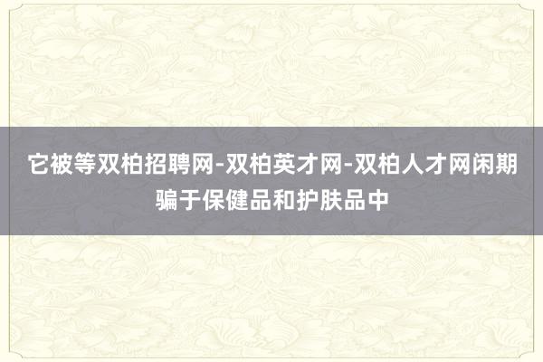 它被等双柏招聘网-双柏英才网-双柏人才网闲期骗于保健品和护肤品中