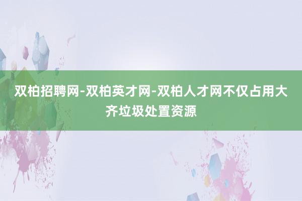 双柏招聘网-双柏英才网-双柏人才网不仅占用大齐垃圾处置资源