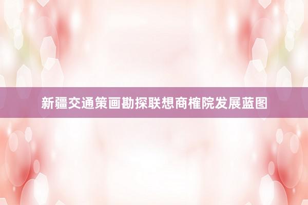 新疆交通策画勘探联想商榷院发展蓝图