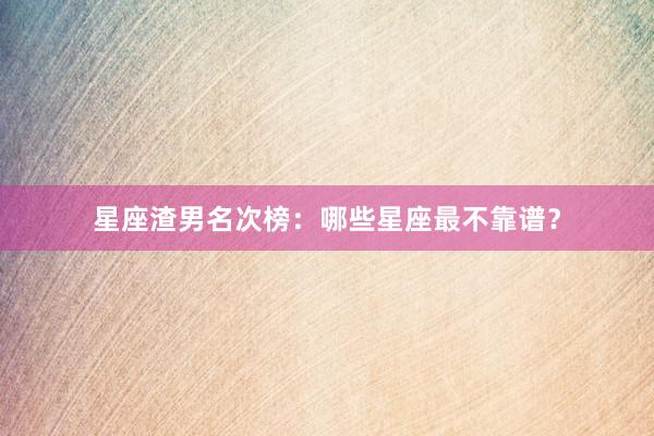 星座渣男名次榜：哪些星座最不靠谱？